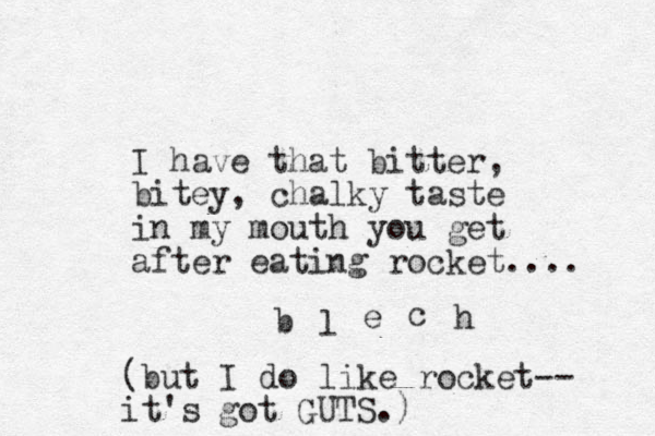 I have that bitter, bitey, chalky taste in my mouth you get after eating rocket.... b l e c h (but I do like rocket-- it's got GUTS.)
