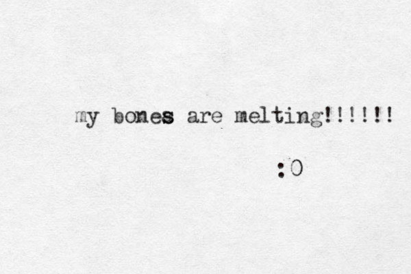 my bonea are s s melting!!!!!! :0 0