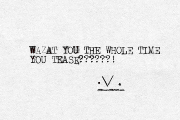 WAZAT YOU THE WHOLE TIME YOU TEASE??????! .\/ . ----- 