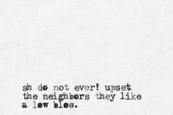 sh do not ever! upset the neighbors they like a low bloe w.