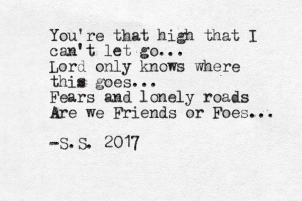 You're that high that I can't let go... Lord only knows where this goes... Fears and lonely roads Are we Friends or Foes... -S.S. 2017