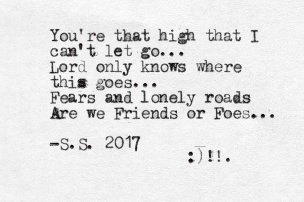 You're that high that I can't let go... Lord only knows where this goes... Fears and lonely roads Are we Friends or Foes... -S.S. 2017 :)!!.