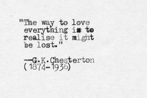 "The way to love everything is to realise it might be lost." --G.K.Chesterton (1874-1936)