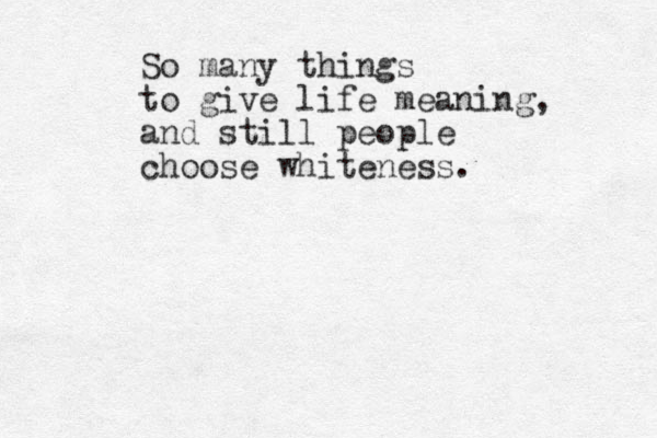 So many things to give life meaning, and still people choose whiteness. 