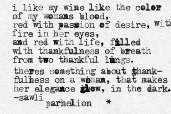 i like my wine like the color of my womans blood, red with passion of desire, fire in her eyes, and red with life, fulled i i i i i with thankfulness of breath from teo w w thankful lings u u u u u u u with . theres something about ghank t t - full ness on a wi o oman , that makes her elegam n nce g iw g gl l l l ow, in the dark. -sawli parhelion * 