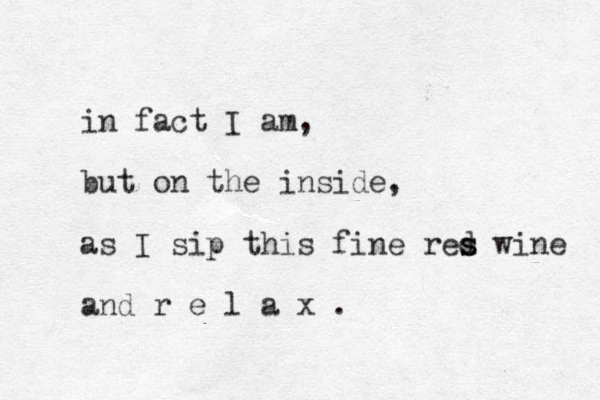 in fact I am, but on the inside, as I sip this fine res d s wine and r e l a x .