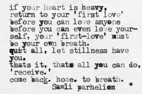if your heart is heavy, return to your 'first love' before you can love anyone before you can even love your- self, your 'first-love' must be your own breath. wui q q q t e all, let stillness have you. thats it, thats all you can do, 'receive.' come back. home. to breath. Sawli - parhelion * 