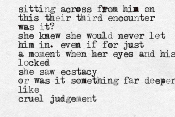 sitting across from him on this their third encounter was it? she knew she would never let him in. even if for just a moment when her eyes and his eyes locked she saw ecstacy or was it something far deeper like cruel judgement