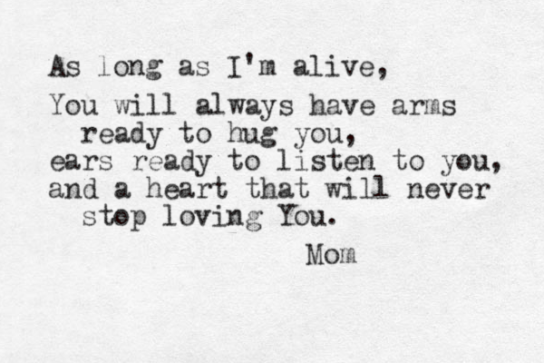 As long as I'm alive, You will always have arms ready to hug you, ears ready to listen to you, and a heart that will never stop loving You. Mom