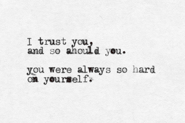 I trust you, and so ahould you. you were always so hard on yourself.