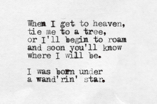 When I get to heaven, tie me to a tree, or I'll begin to roam and soon you'll know where I will be. I was born under a wand'rin' star . 