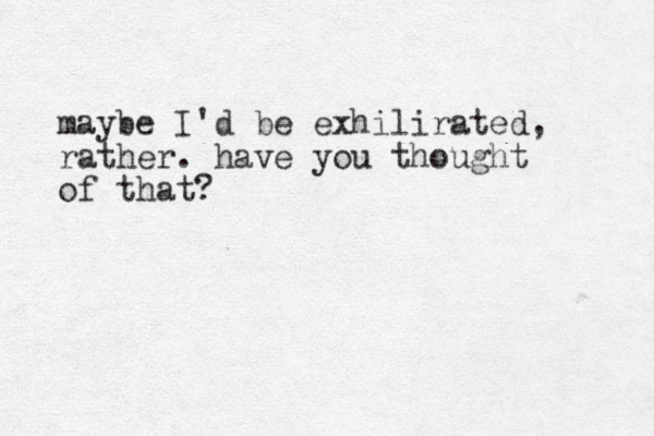 maybe I'd be exhilirated, rather. have you thought of that?
