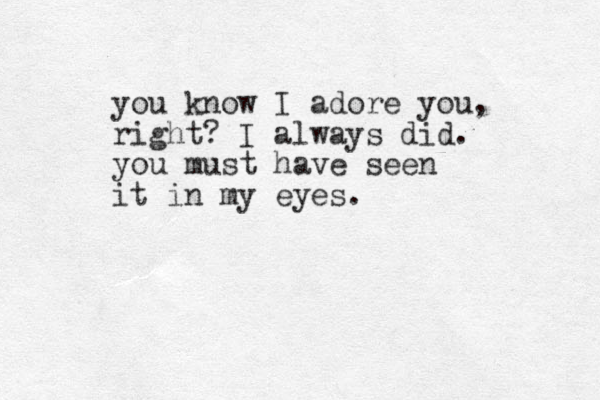 you know I adore you, right? I always did. you must have seen it in my eyes. 