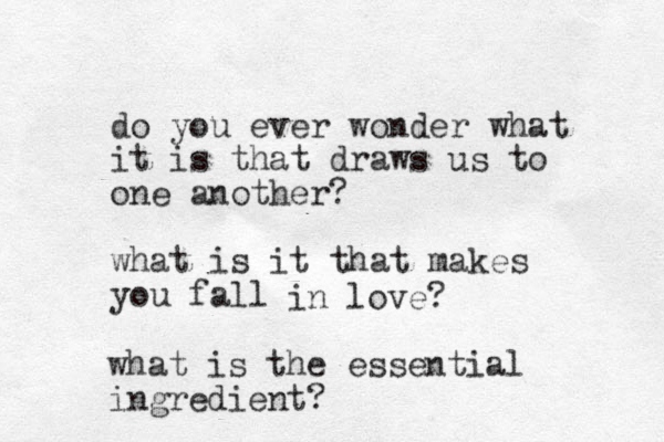 do you ever wonder what it is that draws us to one another? what is it that makes you fall in love? what is the essential ingredient?
