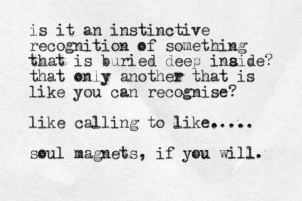 is it an instinctive recognition of something that is buried deep inaide? s that only another that is like you can recognise? like calling to like..... soul magnets, if you will. 