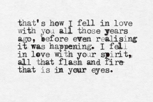 that's how I fell in love with you all those years ago, before even realising it was happening. I fell in love with your spirit, all that flash and fire that is in your eyes. 