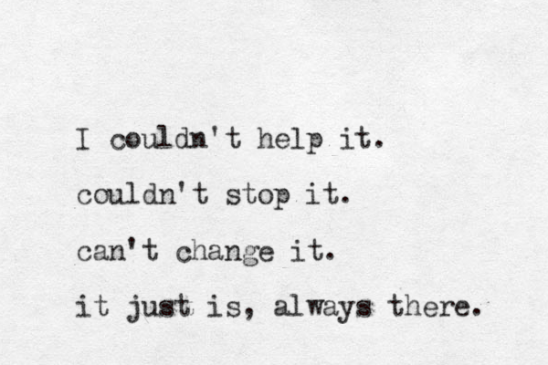 I couldn't help it. couldn't stop it. can't change it. it just is, always there. 