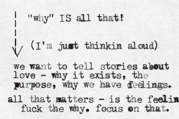 (I'm just thinkin aloud) we want to tell stories about love - why it exists, the purpose, why we have dee f lina gs. all that matters - is the feeling fuck the why. focus on that. | | | | | \/ "why" IS all that! 