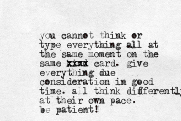 you cannot think or type everything all at the same moment on the same kind xxxx xxxx card. give everything due co sideration n in good time. all think didferently at their own pace. be patient! f 