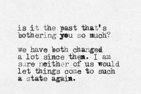 is it the past that's bothering you so much? we have both changed a lot since then. I am sure neither of us would let things come to such a state again.
