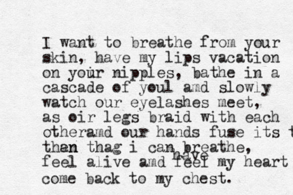 I want to breathe from your skin, have my lips vacation on yoir nipples u u , bathe in a cascade of youl amd slowly watch our eyelashes meet, as oir legs braid with each otheramd our hands fuse its them than en thag i can breathe, feel alive amd feel my heart have come back to my chest. 