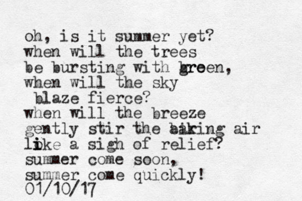 oh, is it summer yet? when will the trees be bursting with bro g green, when will the sky blaze fierce? when will the breeze gently stir the air baking air loke i i i a sigh of relief? summer come soon, summer come quickly! 01/10/17