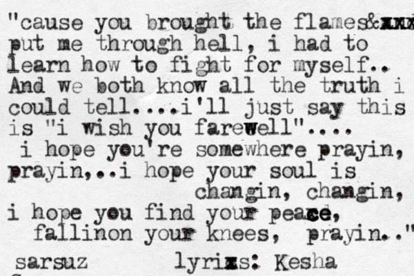 "cause you brough t the flame s and x x x x x x x xx x & put me through hell, i had to learn how to fight for myself.. And we both know all the truth i could tell....i'll just say this is "i wish you fareeel w w w l".... i hope you're somewhere prayin, prayin,..i hope your soul is changin, changin, i hope you find your peaxd c c ce c e e, fallinon your knees, prayin.." s sarsuz lyris c x xs : Kesha 