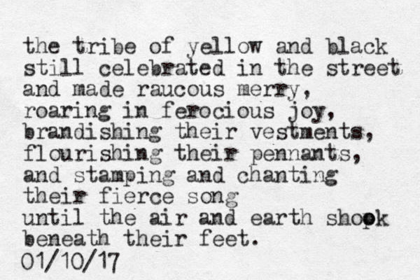 the tribe of yellow and black still celebrated in the street and made raucous merry, roaring in ferocious joy, brandishing their vestments, flourishing their pennants, and stamping and chanting their fierce song until the air and earth shopk o o beneath their feet. 01/10/17