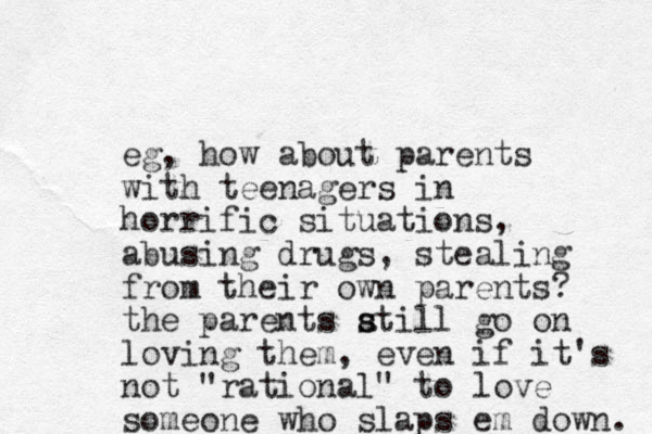 eg, how about parents with teenagers in horrific situations, abusing drugs, stealing from their own parents? the parents atill go on s s loving them, even if it's not "rational" to love someone who slaps em down. 