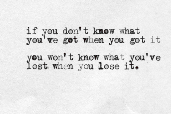 if you don't know what you've got when you got it you won't know what you've lost when you lose it. 