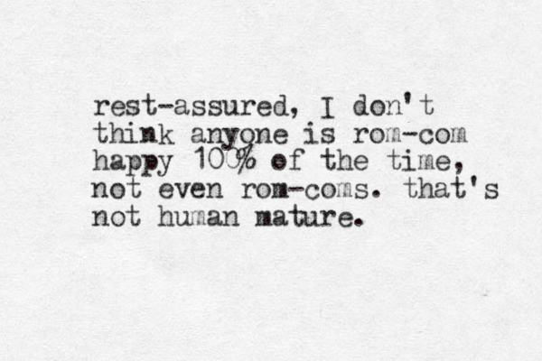 rest-assured, I don't think anyone is rom-com happy 100% of the time, not even rom-coms. that's not human mature.