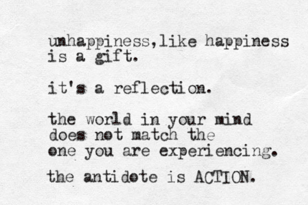 unhappiness,like happiness is a gift. it's a reflection. the world in your mind does not match the one you are experiencing. the antidote is ACTION. 