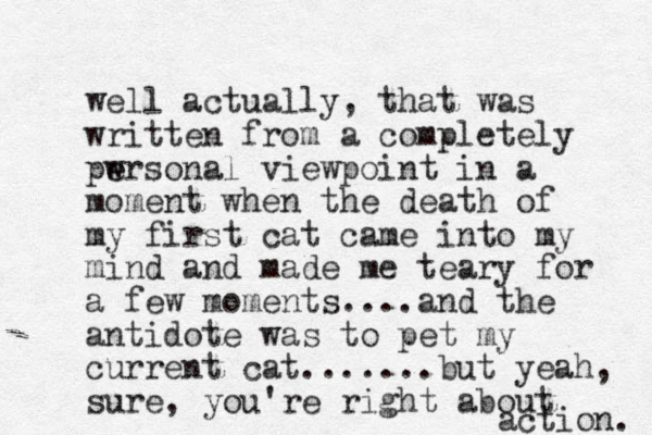 well actually, that was written from a completely pwrsonal e e viewpoint in a moment when the death of my first cat came into my mind and made me teary for a few moments....and the antidote was to pet my current cat.......but yeah, sure, you're right about action. 
