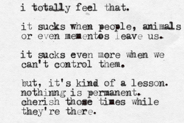 i totally feel that. it sucks when people, animals or even mementos leave us. it sucks even more when we can't control them. but, it's kind of a lesson. nothinng is permanent. cherish those times while they're there. 
