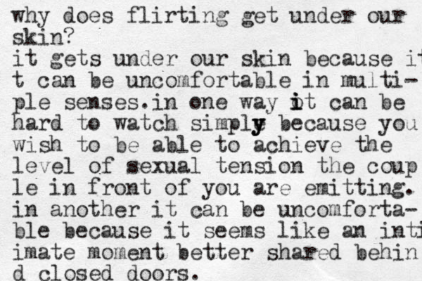 why does flirting get under our skin? it gets under our skin because it t can be uncomfortable in multi- ple senses.in one way ot can i i i be hard to watch simple y y y because you wish to be able to achieve the level of sexual tension the coup le in front of you are emitting. in another it can be uncomforta- ble because it seems like an inti imate moment better shared behin d closed doors.