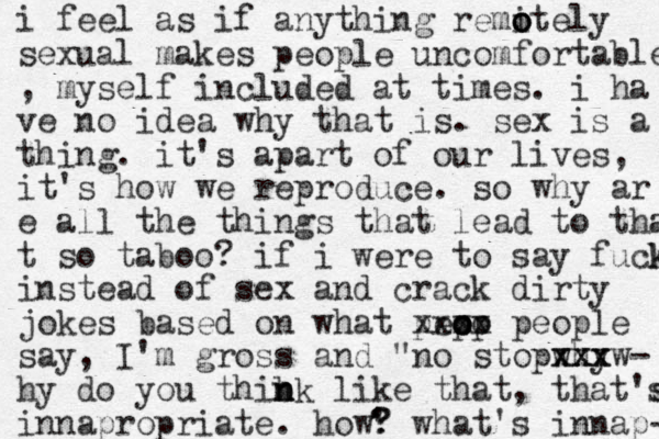 i feel as if anything remite o o o ly sexual makes people uncomfortable , myself included at times. i ha ve no idea why that is. sex is a thing. it's apart of our lives, it's how we reproduce. so why ar e all the things that lead to tha t so taboo? if i were to say fuck k instead of sex and crack dirty jokes based on what pep o o oo p xxxx people say, I'm gross and "no stop why xxx xxxw- hy do you thibk n n n like that, that's s innapropriate. how? what's innap- ' ? 