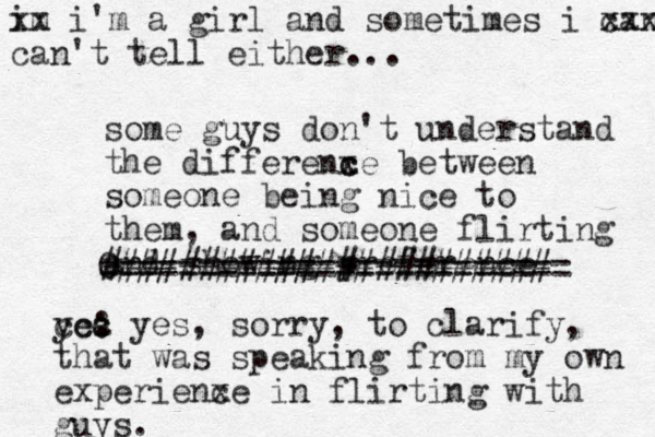 some guys don't understand the d iffere x nc ce between someone being nice to them, and someone flirting and showing preference ####################### 0 ======================== im x x i'm a girl and sometimes i can x xxx x can't tell either... yea : s ccc yes, sorry, to clarify, that was speaking from my own experienxe c in flirting with guys.