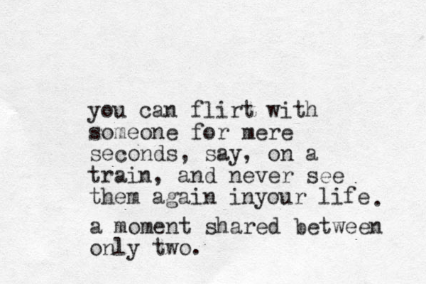 you can flirt with someone for mere seconds, say, on a train, and never see them again inyour life . a moment shared between only two.