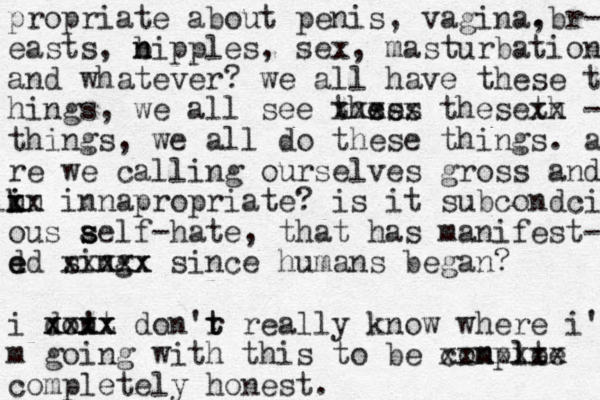 propriate about penis, vagina. ,br- easts, b n n ipples, sex , masturbation and whatever? we all have these t hings, we all see thses es xxxxx theseth xx - things, we all do these things. a re we calling ourselves gross and nn i i k lxx innapropriate? is it subcondci ous aelf s s s -hate, that has manifest- d e ed sing xxxxx xxx since humans began? i dont ! xxxx xxxx don'r t t really know where i' m going with this to be conple m te l xxxxxxx completely honest.