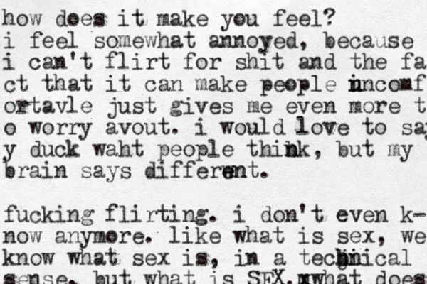 how does it make you feel? i feel somewhat annoyed, because i can't flirt for shit and the fa ct that it can make people i u u nncomf ortavle just gives me even more t o worry avout. i would love to say y duck waht people thib n nk, but my brain says differwn e e nt. fucking flirting. i don't even k- now anymore. like what is sex, we know what sex is, in a tecbi j h hn nical sense. but what is SEX. what does m x x x 