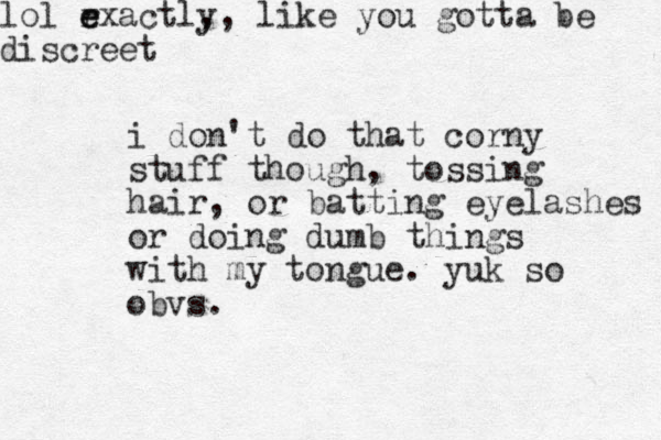 i don't do that corny stuff though, tossing hair, or batting eyelashes or doing dumb things with my to g n ue. yuk so obvs. lol rxactly e e , , like you gotta be discreet 