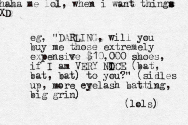 eg, "DARLING, will you buy me those extremely expensive $10,000 shoes, if I am VERY NOCE I I I I (bat, bat, bat) to you?" (sidles up, more eyelash batti g n , big grin) (lols) haha me lol, when i want t hinga s s XD 
