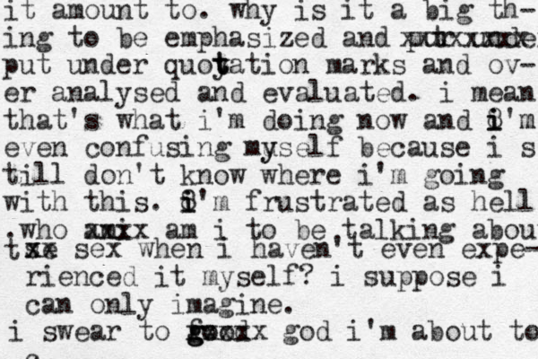 it amount to. why is it a big th- ing to be emphasized and pur under qu t xxxxxxxx put under quoy t t tation marks and ov- er analysed and evaluated. i mean that's what i'm doing now and 8 i i i'm m even confusing mu y yself because i s till don't know where i'm going with this. 8 i i i'm frustrated as hell .who ami xxxx am i to be talking about t se x xx sex when i haven't even expe- rienced it myself? i suppose i can only imagine. i swear to fo g g good xxxxx god i'm about to c 