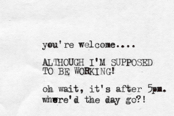 you're welcome.... ALTHOUGH I'M SUPPOSED TO BE WORKING! oh wait, it's after 5pm. whwre'd the day go? ! e e
