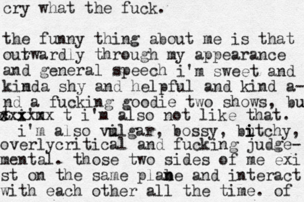 cry what the fuck. the funny thing about me is that our twardly through my appearance and general speech i'm sweet and m kinda shy and helpful and kind a- nd a fucking goodie two shows, but u t i'm x c x x xxxxx t i'm also not like that. i'm also vil u u gar, bossy, butch i i i y , overlycritical and fucking judge- mental. those two sides of me exi st on the same plabe and n n interact with each other all the time . of 