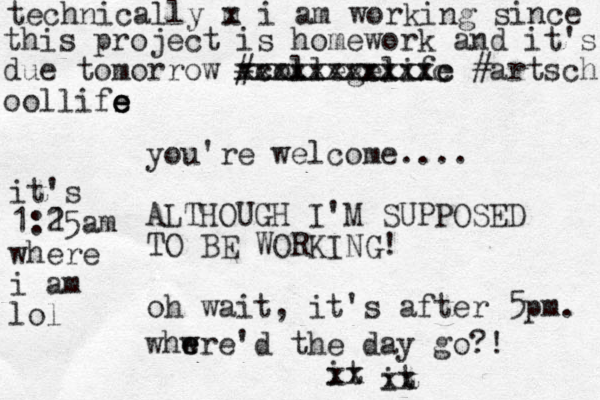 you're welcome.... ALTHOUGH I'M SUPPOSED TO BE WORKING! oh wait, it's after 5pm. whwre'd the day go? ! e e m x technically i am working since this project is homework and it's due tomorrow #collegelife xxxxxxxxxxxc #artsch oollifs e e e xxxxxxxxxxxc it xx it xx it's 1:15 2 am where i am lol