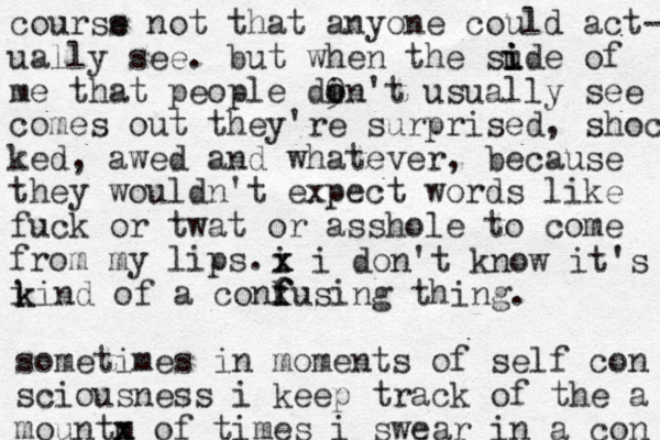 courss e e not that anyone could act- ually see. but when the sude of i i i me that people din 9 o o 't usually see come out comes out they're surprised, shocked ked, awed and whatever, because they wouldn't expect words like fuck or twat or asshole to come from my lips. i i x x i don't know it's k k kind of a conf f fusing thing. sometimes in moments of self con sciousness i keep track of the a m mountx x of times i swear in a con 