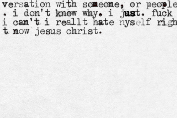 versation with someone, or people . i do n't know why. i jsu u u us s st. fuck i can't i reallt hate nyself righ t now jesus christ.