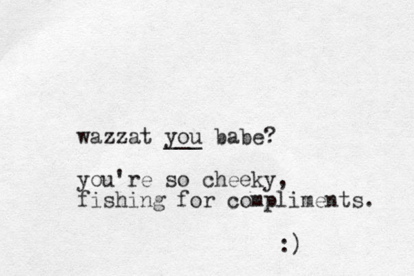 wazzat you ___ babe? you're so cheeky, fishing for compliments. :) 