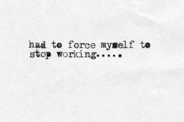 had to force myself to stop working.....